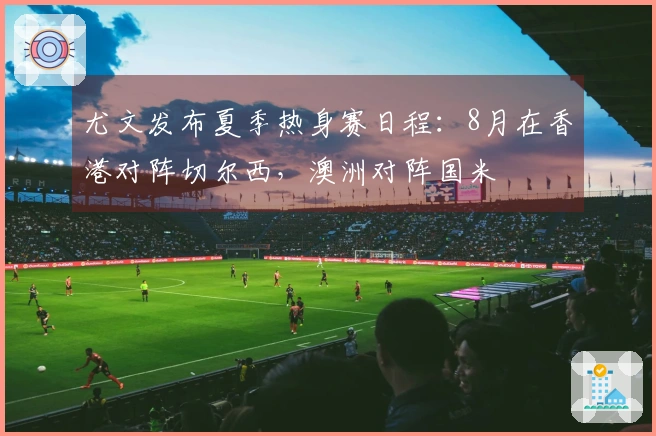 尤文发布夏季热身赛日程:8月在香港对阵切尔西,澳洲对阵国米